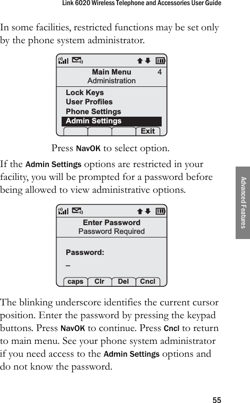 Link 6020 Wireless Telephone and Accessories User Guide55Advanced FeaturesIn some facilities, restricted functions may be set only by the phone system administrator.Press NavOK to select option.If the Admin Settings options are restricted in your facility, you will be prompted for a password before being allowed to view administrative options.The blinking underscore identifies the current cursor position. Enter the password by pressing the keypad buttons. Press NavOK to continue. Press Cncl to return to main menu. See your phone system administrator if you need access to the Admin Settings options and do not know the password.Main MenuAdministrationLock KeysUser ProfilesPhone SettingsAdmin Settings Prof   S Exit4Enter PasswordPassword RequiredPassword:_ caps Clr  Del Cncl