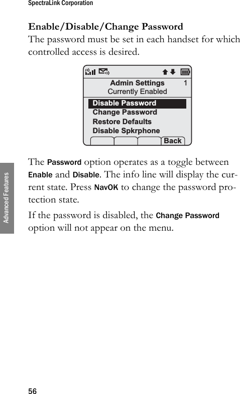 SpectraLink Corporation56Advanced FeaturesEnable/Disable/Change PasswordThe password must be set in each handset for which controlled access is desired. The Password option operates as a toggle between Enable and Disable. The info line will display the cur-rent state. Press NavOK to change the password pro-tection state.If the password is disabled, the Change Password option will not appear on the menu.Admin SettingsCurrently EnabledDisable PasswordChange PasswordRestore DefaultsDisable Spkrphone Prof   S  Back1