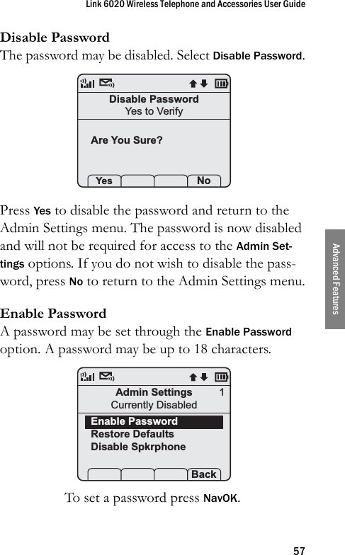 Link 6020 Wireless Telephone and Accessories User Guide57Advanced FeaturesDisable PasswordThe password may be disabled. Select Disable Password.Press Yes to disable the password and return to the Admin Settings menu. The password is now disabled and will not be required for access to the Admin Set-tings options. If you do not wish to disable the pass-word, press No to return to the Admin Settings menu.Enable PasswordA password may be set through the Enable Password option. A password may be up to 18 characters.To set a password press NavOK.Disable PasswordYes to VerifyAre You Sure? Yes   S  NoAdmin SettingsCurrently DisabledEnable PasswordRestore DefaultsDisable SpkrphoneProf   S  Back1
