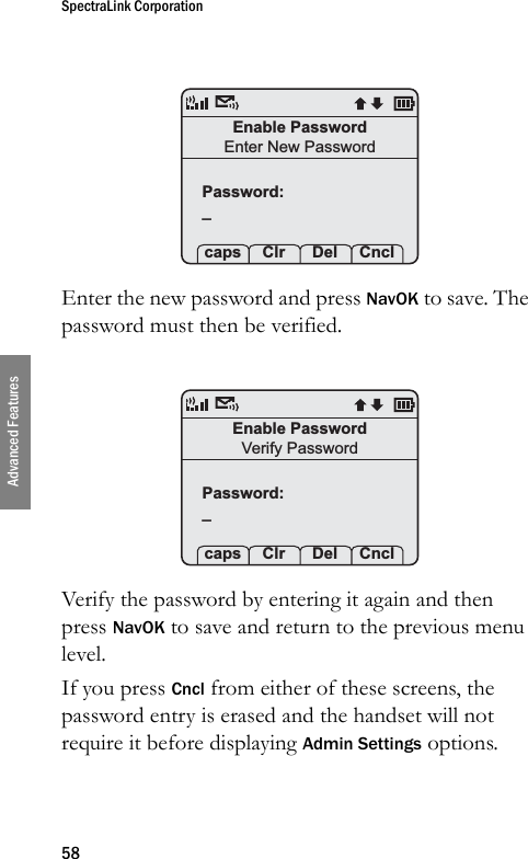 SpectraLink Corporation58Advanced FeaturesEnter the new password and press NavOK to save. The password must then be verified.Verify the password by entering it again and then press NavOK to save and return to the previous menu level.If you press Cncl from either of these screens, the password entry is erased and the handset will not require it before displaying Admin Settings options.Enable PasswordEnter New PasswordPassword:_ caps Clr  Del CnclPassword:_ caps Clr  Del CnclEnable PasswordVerify Password