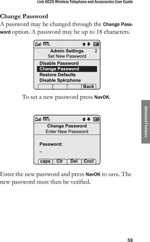 Link 6020 Wireless Telephone and Accessories User Guide59Advanced FeaturesChange PasswordA password may be changed through the Change Pass-word option. A password may be up to 18 characters.To set a new password press NavOK.Enter the new password and press NavOK to save. The new password must then be verified.Admin SettingsSet New PasswordDisable PasswordChange PasswordRestore DefaultsDisable Spkrphone Prof   Set Back2Change PasswordEnter New PasswordPassword:_ caps Clr  Del Cncl