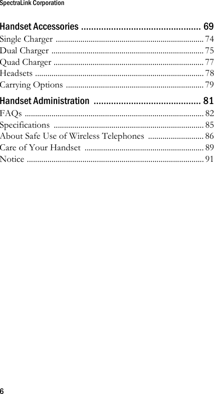 SpectraLink Corporation6Handset Accessories ................................................ 69Single Charger ........................................................................ 74Dual Charger .......................................................................... 75Quad Charger ......................................................................... 77Headsets .................................................................................. 78Carrying Options ................................................................... 79Handset Administration  ........................................... 81FAQs ....................................................................................... 82Specifications ......................................................................... 85About Safe Use of Wireless Telephones ........................... 86Care of Your Handset  .......................................................... 89Notice ...................................................................................... 91