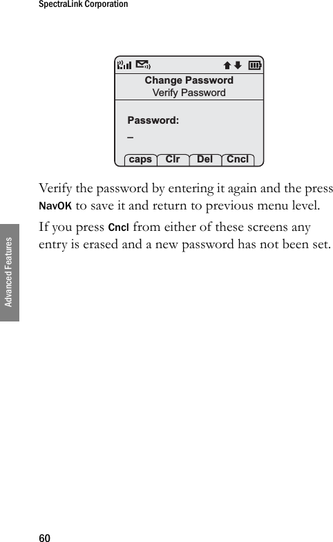 SpectraLink Corporation60Advanced FeaturesVerify the password by entering it again and the press NavOK to save it and return to previous menu level.If you press Cncl from either of these screens any entry is erased and a new password has not been set.Change PasswordVerify PasswordPassword:_ caps Clr  Del Cncl