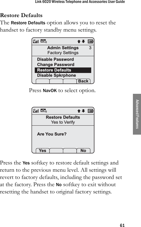 Link 6020 Wireless Telephone and Accessories User Guide61Advanced FeaturesRestore DefaultsThe Restore Defaults option allows you to reset the handset to factory standby menu settings.Press NavOK to select option.Press the Yes softkey to restore default settings and return to the previous menu level. All settings will revert to factory defaults, including the password set at the factory. Press the No softkey to exit without resetting the handset to original factory settings.Admin SettingsFactory SettingsDisable PasswordChange Password Restore DefaultsDisable Spkrphone Prof   Set Back3Restore DefaultsYes to VerifyAre You Sure?Yes   Set No