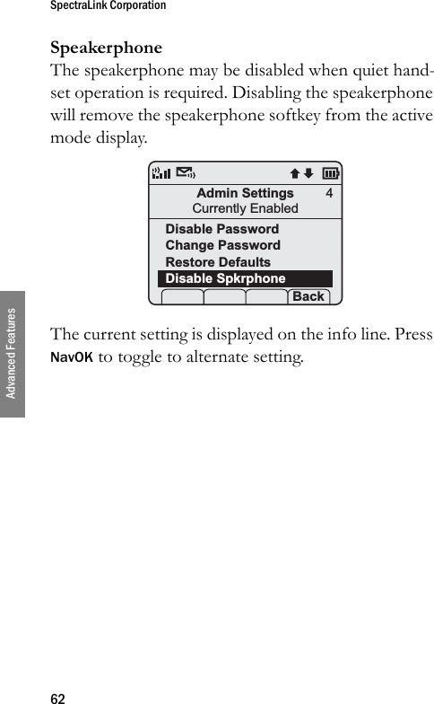 SpectraLink Corporation62Advanced FeaturesSpeakerphoneThe speakerphone may be disabled when quiet hand-set operation is required. Disabling the speakerphone will remove the speakerphone softkey from the active mode display.The current setting is displayed on the info line. Press NavOK to toggle to alternate setting.Admin SettingsCurrently EnabledDisable PasswordChange Password Restore DefaultsDisable Spkrphone Prof   Set Back4