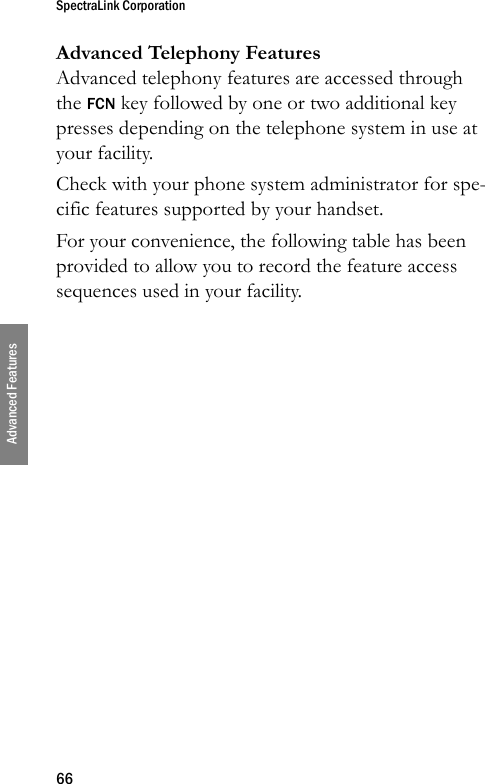 SpectraLink Corporation66Advanced FeaturesAdvanced Telephony FeaturesAdvanced telephony features are accessed through the FCN key followed by one or two additional key presses depending on the telephone system in use at your facility.Check with your phone system administrator for spe-cific features supported by your handset.For your convenience, the following table has been provided to allow you to record the feature access sequences used in your facility.