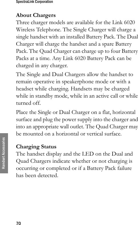 SpectraLink Corporation70Handset AccessoriesAbout ChargersThree charger models are available for the Link 6020 Wireless Telephone. The Single Charger will charge a single handset with an installed Battery Pack. The Dual Charger will charge the handset and a spare Battery Pack. The Quad Charger can charge up to four Battery Packs at a time. Any Link 6020 Battery Pack can be charged in any charger.The Single and Dual Chargers allow the handset to remain operative in speakerphone mode or with a headset while charging. Handsets may be charged while in standby mode, while in an active call or while turned off.Place the Single or Dual Charger on a flat, horizontal surface and plug the power supply into the charger and into an appropriate wall outlet. The Quad Charger may be mounted on a horizontal or vertical surface.Charging StatusThe handset display and the LED on the Dual and Quad Chargers indicate whether or not charging is occurring or completed or if a Battery Pack failure has been detected.