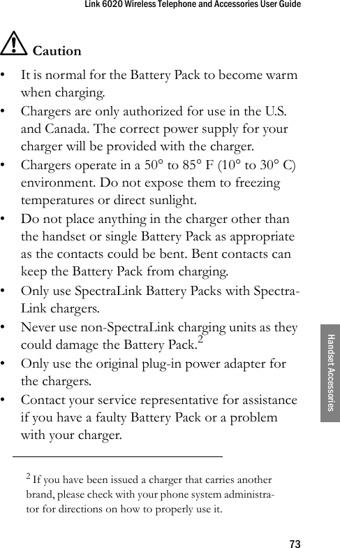 Link 6020 Wireless Telephone and Accessories User Guide73Handset Accessories! Caution• It is normal for the Battery Pack to become warm when charging.• Chargers are only authorized for use in the U.S. and Canada. The correct power supply for your charger will be provided with the charger. • Chargers operate in a 50° to 85° F (10° to 30° C) environment. Do not expose them to freezing temperatures or direct sunlight.• Do not place anything in the charger other than the handset or single Battery Pack as appropriate as the contacts could be bent. Bent contacts can keep the Battery Pack from charging.• Only use SpectraLink Battery Packs with Spectra-Link chargers.• Never use non-SpectraLink charging units as they could damage the Battery Pack.2• Only use the original plug-in power adapter for the chargers.• Contact your service representative for assistance if you have a faulty Battery Pack or a problem with your charger.2 If you have been issued a charger that carries another brand, please check with your phone system administra-tor for directions on how to properly use it.