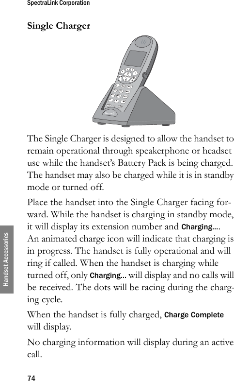 SpectraLink Corporation74Handset AccessoriesSingle ChargerThe Single Charger is designed to allow the handset to remain operational through speakerphone or headset use while the handset’s Battery Pack is being charged. The handset may also be charged while it is in standby mode or turned off.Place the handset into the Single Charger facing for-ward. While the handset is charging in standby mode, it will display its extension number and Charging…. An animated charge icon will indicate that charging is in progress. The handset is fully operational and will ring if called. When the handset is charging while turned off, only Charging… will display and no calls will be received. The dots will be racing during the charg-ing cycle. When the handset is fully charged, Charge Complete will display. No charging information will display during an active call.&lt; *0FCNLINE8TUV5JKL2ABC7PQRS4GHI13DEF6MNO9WXYZ# &gt;