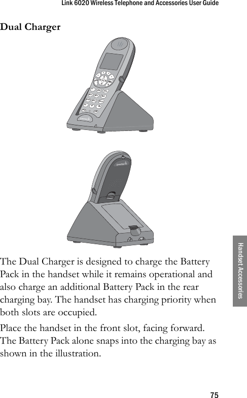 Link 6020 Wireless Telephone and Accessories User Guide75Handset AccessoriesDual ChargerThe Dual Charger is designed to charge the Battery Pack in the handset while it remains operational and also charge an additional Battery Pack in the rear charging bay. The handset has charging priority when both slots are occupied.Place the handset in the front slot, facing forward. The Battery Pack alone snaps into the charging bay as shown in the illustration.&lt; *0FCN LINE8TUV5JKL2ABC7PQRS4GHI13DEF6MNO9WXYZ# &gt;