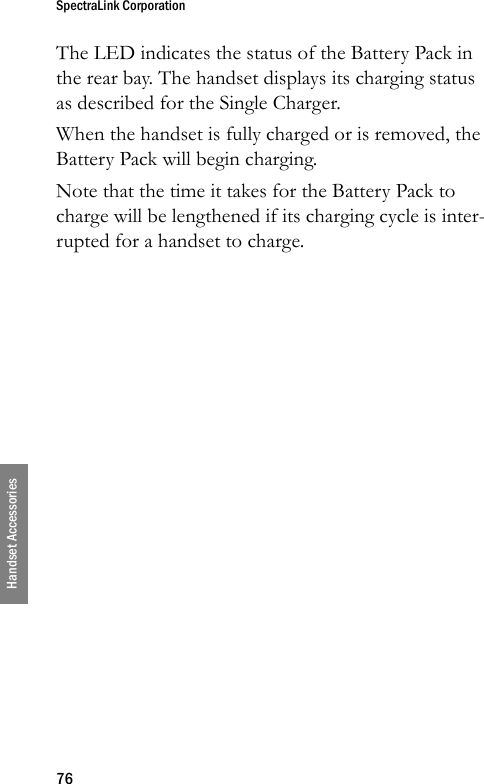 SpectraLink Corporation76Handset AccessoriesThe LED indicates the status of the Battery Pack in the rear bay. The handset displays its charging status as described for the Single Charger.When the handset is fully charged or is removed, the Battery Pack will begin charging.Note that the time it takes for the Battery Pack to charge will be lengthened if its charging cycle is inter-rupted for a handset to charge.