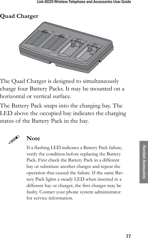 Link 6020 Wireless Telephone and Accessories User Guide77Handset AccessoriesQuad ChargerThe Quad Charger is designed to simultaneously charge four Battery Packs. It may be mounted on a horizontal or vertical surface.The Battery Pack snaps into the charging bay. The LED above the occupied bay indicates the charging status of the Battery Pack in the bay. NoteIf a flashing LED indicates a Battery Pack failure, verify the condition before replacing the Battery Pack. First check the Battery Pack in a different bay or substitute another charger and repeat the operation that caused the failure. If the same Bat-tery Pack lights a steady LED when inserted in a different bay or charger, the first charger may be faulty. Contact your phone system administrator for service information.