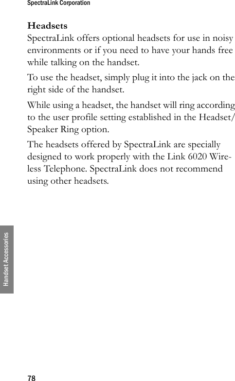 SpectraLink Corporation78Handset AccessoriesHeadsetsSpectraLink offers optional headsets for use in noisy environments or if you need to have your hands free while talking on the handset.To use the headset, simply plug it into the jack on the right side of the handset. While using a headset, the handset will ring according to the user profile setting established in the Headset/Speaker Ring option.The headsets offered by SpectraLink are specially designed to work properly with the Link 6020 Wire-less Telephone. SpectraLink does not recommend using other headsets.