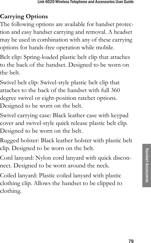 Link 6020 Wireless Telephone and Accessories User Guide79Handset AccessoriesCarrying OptionsThe following options are available for handset protec-tion and easy handset carrying and removal. A headset may be used in combination with any of these carrying options for hands-free operation while mobile.Belt clip: Spring-loaded plastic belt clip that attaches to the back of the handset. Designed to be worn on the belt.Swivel belt clip: Swivel-style plastic belt clip that attaches to the back of the handset with full 360 degree swivel or eight-position ratchet options. Designed to be worn on the belt.Swivel carrying case: Black leather case with keypad cover and swivel-style quick release plastic belt clip. Designed to be worn on the belt.Rugged holster: Black leather holster with plastic belt clip. Designed to be worn on the belt.Cord lanyard: Nylon cord lanyard with quick discon-nect. Designed to be worn around the neck.Coiled lanyard: Plastic coiled lanyard with plastic clothing clip. Allows the handset to be clipped to clothing.