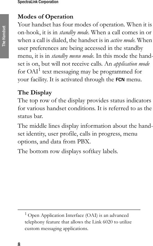 SpectraLink Corporation8The HandsetModes of OperationYour handset has four modes of operation. When it is on-hook, it is in standby mode. When a call comes in or when a call is dialed, the handset is in active mode. When user preferences are being accessed in the standby menu, it is in standby menu mode. In this mode the hand-set is on, but will not receive calls. An application mode for OAI1 text messaging may be programmed for your facility. It is activated through the FCN menu.The DisplayThe top row of the display provides status indicators for various handset conditions. It is referred to as the status bar.The middle lines display information about the hand-set identity, user profile, calls in progress, menu options, and data from PBX.The bottom row displays softkey labels.1 Open Application Interface (OAI) is an advanced telephony feature that allows the Link 6020 to utilize custom messaging applications.