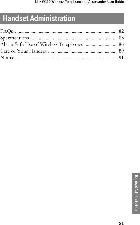 Link 6020 Wireless Telephone and Accessories User Guide81Handset AdministrationHandset AdministrationFAQs ....................................................................................... 82Specifications .......................................................................... 85About Safe Use of Wireless Telephones ............................ 86Care of Your Handset ........................................................... 89Notice ...................................................................................... 91