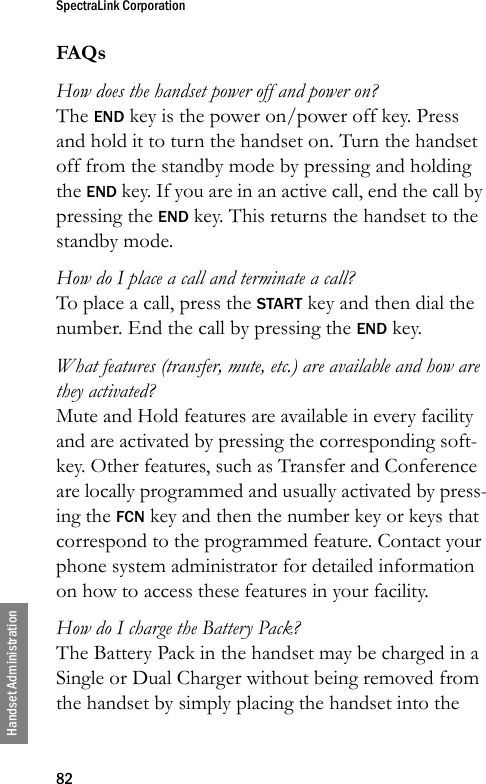 SpectraLink Corporation82Handset AdministrationFAQsHow does the handset power off and power on?The END key is the power on/power off key. Press and hold it to turn the handset on. Turn the handset off from the standby mode by pressing and holding the END key. If you are in an active call, end the call by pressing the END key. This returns the handset to the standby mode.How do I place a call and terminate a call?To place a call, press the START key and then dial the number. End the call by pressing the END key.What features (transfer, mute, etc.) are available and how are they activated?Mute and Hold features are available in every facility and are activated by pressing the corresponding soft-key. Other features, such as Transfer and Conference are locally programmed and usually activated by press-ing the FCN key and then the number key or keys that correspond to the programmed feature. Contact your phone system administrator for detailed information on how to access these features in your facility.How do I charge the Battery Pack?The Battery Pack in the handset may be charged in a Single or Dual Charger without being removed from the handset by simply placing the handset into the 