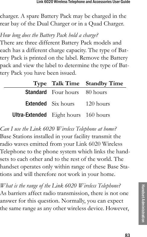 Link 6020 Wireless Telephone and Accessories User Guide83Handset Administrationcharger. A spare Battery Pack may be charged in the rear bay of the Dual Charger or in a Quad Charger.How long does the Battery Pack hold a charge?There are three different Battery Pack models and each has a different charge capacity. The type of Bat-tery Pack is printed on the label. Remove the Battery pack and view the label to determine the type of Bat-tery Pack you have been issued.Can I use the Link 6020 Wireless Telephone at home?Base Stations installed in your facility transmit the radio waves emitted from your Link 6020 Wireless Telephone to the phone system which links the hand-sets to each other and to the rest of the world. The handset operates only within range of these Base Sta-tions and will therefore not work in your home.What is the range of the Link 6020 Wireless Telephone?As barriers affect radio transmission, there is not one answer for this question. Normally, you can expect the same range as any other wireless device. However, Type Talk Time Standby TimeStandard Four hours 80 hoursExtended Six hours 120 hoursUltra-Extended Eight hours 160 hours