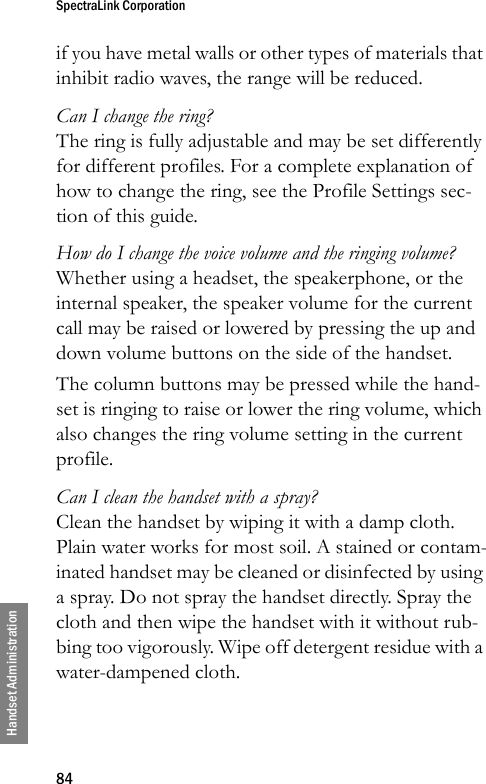SpectraLink Corporation84Handset Administrationif you have metal walls or other types of materials that inhibit radio waves, the range will be reduced.Can I change the ring?The ring is fully adjustable and may be set differently for different profiles. For a complete explanation of how to change the ring, see the Profile Settings sec-tion of this guide.How do I change the voice volume and the ringing volume?Whether using a headset, the speakerphone, or the internal speaker, the speaker volume for the current call may be raised or lowered by pressing the up and down volume buttons on the side of the handset.The column buttons may be pressed while the hand-set is ringing to raise or lower the ring volume, which also changes the ring volume setting in the current profile.Can I clean the handset with a spray?Clean the handset by wiping it with a damp cloth. Plain water works for most soil. A stained or contam-inated handset may be cleaned or disinfected by using a spray. Do not spray the handset directly. Spray the cloth and then wipe the handset with it without rub-bing too vigorously. Wipe off detergent residue with a water-dampened cloth.