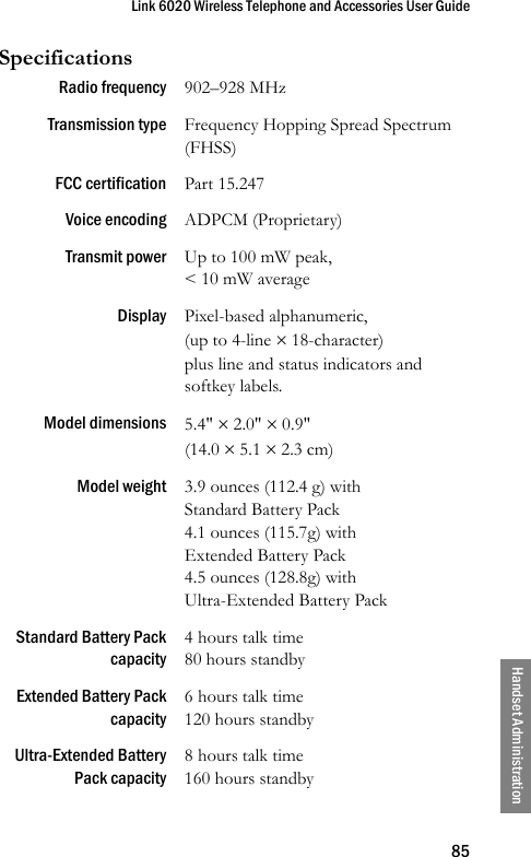 Link 6020 Wireless Telephone and Accessories User Guide85Handset AdministrationSpecificationsRadio frequency 902–928 MHzTransmission type Frequency Hopping Spread Spectrum (FHSS)FCC certification Part 15.247Voice encoding ADPCM (Proprietary)Transmit power Up to 100 mW peak, &lt; 10 mW averageDisplay Pixel-based alphanumeric,(up to 4-line × 18-character) plus line and status indicators and softkey labels.Model dimensions 5.4&quot; × 2.0&quot; × 0.9&quot; (14.0 × 5.1 × 2.3 cm)Model weight 3.9 ounces (112.4 g) with Standard Battery Pack4.1 ounces (115.7g) with Extended Battery Pack4.5 ounces (128.8g) with Ultra-Extended Battery PackStandard Battery Packcapacity4 hours talk time80 hours standbyExtended Battery Packcapacity6 hours talk time120 hours standbyUltra-Extended BatteryPack capacity8 hours talk time160 hours standby