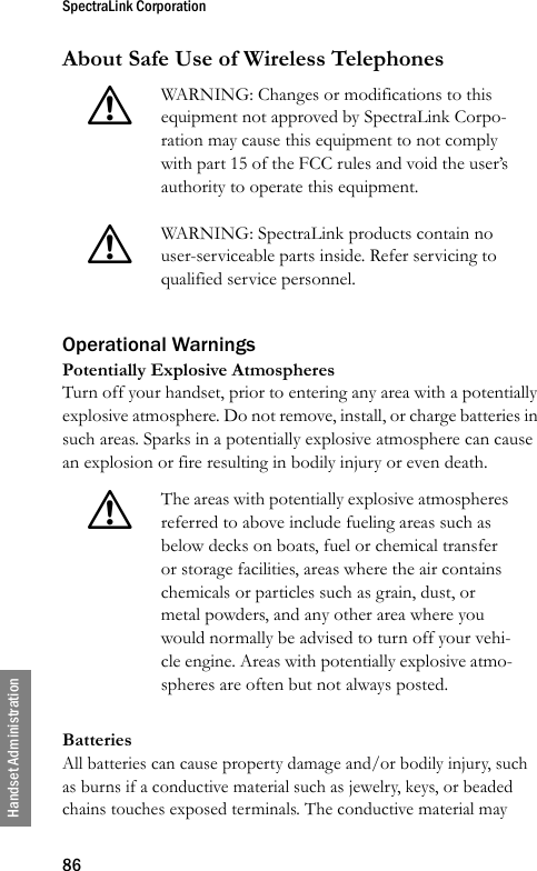 SpectraLink Corporation86Handset AdministrationAbout Safe Use of Wireless TelephonesOperational WarningsPotentially Explosive AtmospheresTurn off your handset, prior to entering any area with a potentially explosive atmosphere. Do not remove, install, or charge batteries in such areas. Sparks in a potentially explosive atmosphere can cause an explosion or fire resulting in bodily injury or even death.BatteriesAll batteries can cause property damage and/or bodily injury, such as burns if a conductive material such as jewelry, keys, or beaded chains touches exposed terminals. The conductive material may !WARNING: Changes or modifications to this equipment not approved by SpectraLink Corpo-ration may cause this equipment to not comply with part 15 of the FCC rules and void the user’s authority to operate this equipment.!WARNING: SpectraLink products contain no user-serviceable parts inside. Refer servicing to qualified service personnel.!The areas with potentially explosive atmospheres referred to above include fueling areas such as below decks on boats, fuel or chemical transfer or storage facilities, areas where the air contains chemicals or particles such as grain, dust, or metal powders, and any other area where you would normally be advised to turn off your vehi-cle engine. Areas with potentially explosive atmo-spheres are often but not always posted.