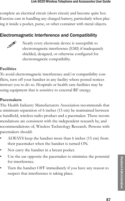 Link 6020 Wireless Telephone and Accessories User Guide87Handset Administrationcomplete an electrical circuit (short circuit) and become quite hot. Exercise care in handling any charged battery, particularly when plac-ing it inside a pocket, purse, or other container with metal objects.Electromagnetic Interference and CompatibilityFacilitiesTo avoid electromagnetic interference and/or compatibility con-flicts, turn off your handset in any facility where posted notices instruct you to do so. Hospitals or health care facilities may be using equipment that is sensitive to external RF energy. PacemakersThe Health Industry Manufacturers Association recommends that a minimum separation of 6 inches (15 cm) be maintained between a handheld, wireless-radio product and a pacemaker. These recom-mendations are consistent with the independent research by, and recommendations of, Wireless Technology Research. Persons with pacemakers should: • ALWAYS keep the handset more than 6 inches (15 cm) from their pacemaker when the handset is turned ON. • Not carry the handset in a breast pocket. • Use the ear opposite the pacemaker to minimize the potential for interference. • Turn the handset OFF immediately if you have any reason to suspect that interference is taking place. Nearly every electronic device is susceptible to electromagnetic interference (EMI) if inadequately shielded, designed, or otherwise configured for electromagnetic compatibility. 