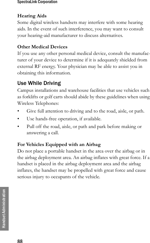 SpectraLink Corporation88Handset AdministrationHearing AidsSome digital wireless handsets may interfere with some hearing aids. In the event of such interference, you may want to consult your hearing-aid manufacturer to discuss alternatives. Other Medical DevicesIf you use any other personal medical device, consult the manufac-turer of your device to determine if it is adequately shielded from external RF energy. Your physician may be able to assist you in obtaining this information. Use While DrivingCampus installations and warehouse facilities that use vehicles such as forklifts or golf carts should abide by these guidelines when using Wireless Telephones:• Give full attention to driving and to the road, aisle, or path.• Use hands-free operation, if available.• Pull off the road, aisle, or path and park before making or answering a call. For Vehicles Equipped with an AirbagDo not place a portable handset in the area over the airbag or in the airbag deployment area. An airbag inflates with great force. If a handset is placed in the airbag deployment area and the airbag inflates, the handset may be propelled with great force and cause serious injury to occupants of the vehicle. 