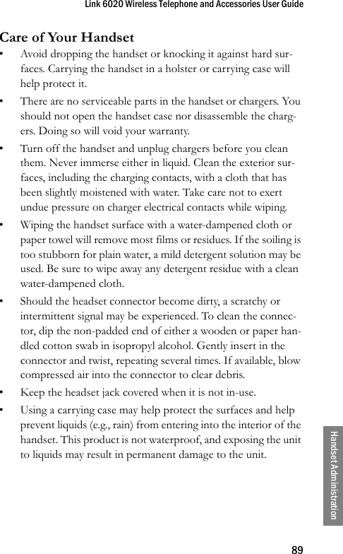 Link 6020 Wireless Telephone and Accessories User Guide89Handset AdministrationCare of Your Handset• Avoid dropping the handset or knocking it against hard sur-faces. Carrying the handset in a holster or carrying case will help protect it.• There are no serviceable parts in the handset or chargers. You should not open the handset case nor disassemble the charg-ers. Doing so will void your warranty.• Turn off the handset and unplug chargers before you clean them. Never immerse either in liquid. Clean the exterior sur-faces, including the charging contacts, with a cloth that has been slightly moistened with water. Take care not to exert undue pressure on charger electrical contacts while wiping.• Wiping the handset surface with a water-dampened cloth or paper towel will remove most films or residues. If the soiling is too stubborn for plain water, a mild detergent solution may be used. Be sure to wipe away any detergent residue with a clean water-dampened cloth.• Should the headset connector become dirty, a scratchy or intermittent signal may be experienced. To clean the connec-tor, dip the non-padded end of either a wooden or paper han-dled cotton swab in isopropyl alcohol. Gently insert in the connector and twist, repeating several times. If available, blow compressed air into the connector to clear debris.• Keep the headset jack covered when it is not in-use.• Using a carrying case may help protect the surfaces and help prevent liquids (e.g., rain) from entering into the interior of the handset. This product is not waterproof, and exposing the unit to liquids may result in permanent damage to the unit. 