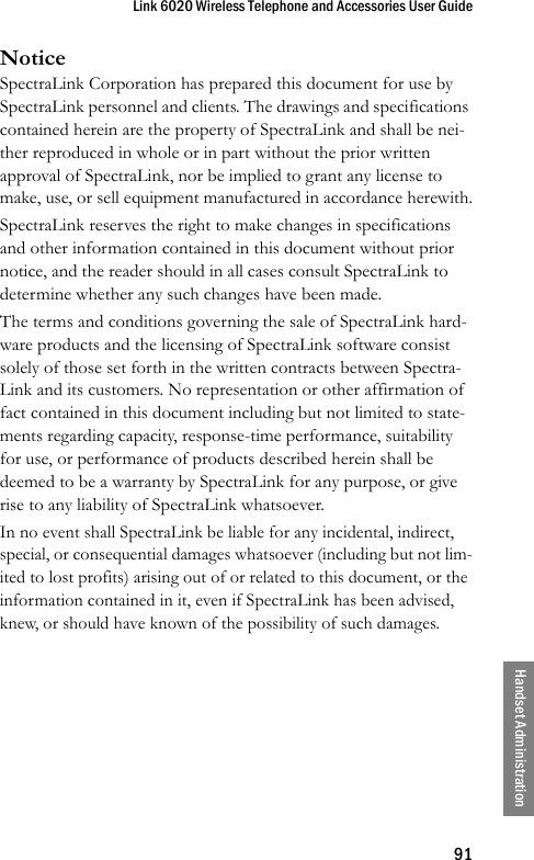 Link 6020 Wireless Telephone and Accessories User Guide91Handset AdministrationNoticeSpectraLink Corporation has prepared this document for use by SpectraLink personnel and clients. The drawings and specifications contained herein are the property of SpectraLink and shall be nei-ther reproduced in whole or in part without the prior written approval of SpectraLink, nor be implied to grant any license to make, use, or sell equipment manufactured in accordance herewith.SpectraLink reserves the right to make changes in specifications and other information contained in this document without prior notice, and the reader should in all cases consult SpectraLink to determine whether any such changes have been made.The terms and conditions governing the sale of SpectraLink hard-ware products and the licensing of SpectraLink software consist solely of those set forth in the written contracts between Spectra-Link and its customers. No representation or other affirmation of fact contained in this document including but not limited to state-ments regarding capacity, response-time performance, suitability for use, or performance of products described herein shall be deemed to be a warranty by SpectraLink for any purpose, or give rise to any liability of SpectraLink whatsoever.In no event shall SpectraLink be liable for any incidental, indirect, special, or consequential damages whatsoever (including but not lim-ited to lost profits) arising out of or related to this document, or the information contained in it, even if SpectraLink has been advised, knew, or should have known of the possibility of such damages.