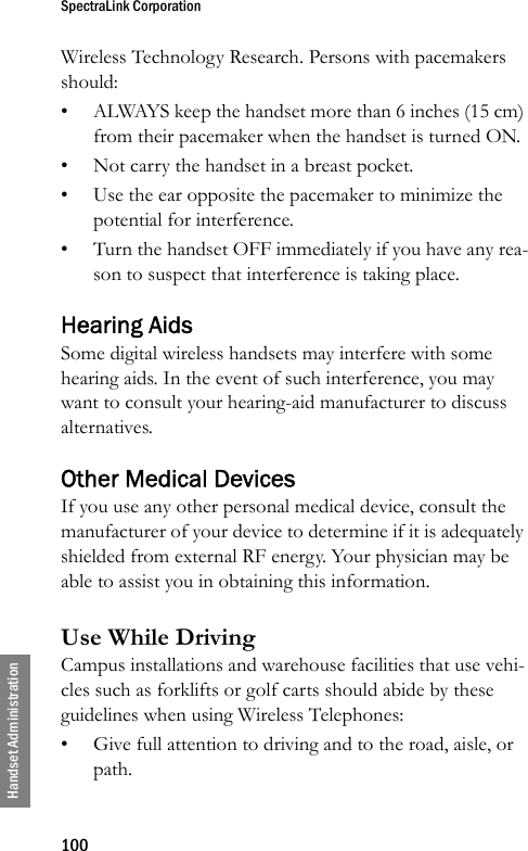 SpectraLink Corporation100Handset AdministrationWireless Technology Research. Persons with pacemakers should: • ALWAYS keep the handset more than 6 inches (15 cm) from their pacemaker when the handset is turned ON. • Not carry the handset in a breast pocket. • Use the ear opposite the pacemaker to minimize the potential for interference. • Turn the handset OFF immediately if you have any rea-son to suspect that interference is taking place. Hearing AidsSome digital wireless handsets may interfere with some hearing aids. In the event of such interference, you may want to consult your hearing-aid manufacturer to discuss alternatives. Other Medical DevicesIf you use any other personal medical device, consult the manufacturer of your device to determine if it is adequately shielded from external RF energy. Your physician may be able to assist you in obtaining this information. Use While DrivingCampus installations and warehouse facilities that use vehi-cles such as forklifts or golf carts should abide by these guidelines when using Wireless Telephones:• Give full attention to driving and to the road, aisle, or path.