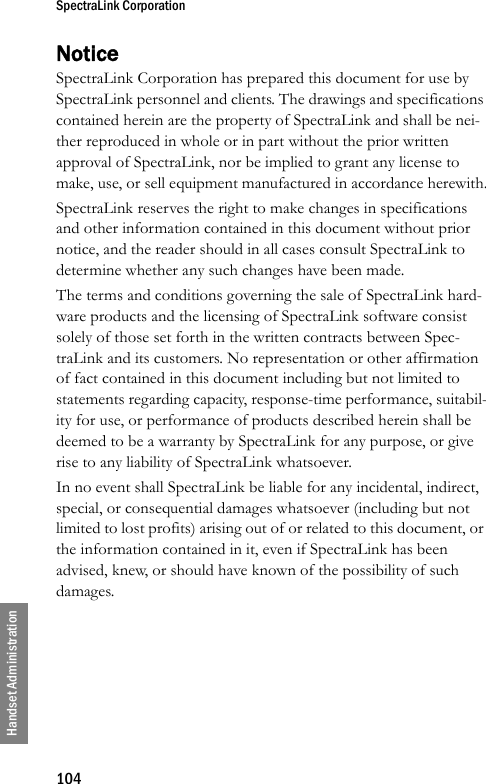 SpectraLink Corporation104Handset AdministrationNoticeSpectraLink Corporation has prepared this document for use by SpectraLink personnel and clients. The drawings and specifications contained herein are the property of SpectraLink and shall be nei-ther reproduced in whole or in part without the prior written approval of SpectraLink, nor be implied to grant any license to make, use, or sell equipment manufactured in accordance herewith.SpectraLink reserves the right to make changes in specifications and other information contained in this document without prior notice, and the reader should in all cases consult SpectraLink to determine whether any such changes have been made.The terms and conditions governing the sale of SpectraLink hard-ware products and the licensing of SpectraLink software consist solely of those set forth in the written contracts between Spec-traLink and its customers. No representation or other affirmation of fact contained in this document including but not limited to statements regarding capacity, response-time performance, suitabil-ity for use, or performance of products described herein shall be deemed to be a warranty by SpectraLink for any purpose, or give rise to any liability of SpectraLink whatsoever.In no event shall SpectraLink be liable for any incidental, indirect, special, or consequential damages whatsoever (including but not limited to lost profits) arising out of or related to this document, or the information contained in it, even if SpectraLink has been advised, knew, or should have known of the possibility of such damages.