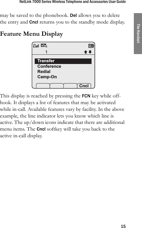 NetLink 7000 Series Wireless Telephone and Accessories User Guide15The Handsetmay be saved to the phonebook. Del allows you to delete the entry and Cncl returns you to the standby mode display.Feature Menu Display This display is reached by pressing the FCN key while off-hook. It displays a list of features that may be activated while in-call. Available features vary by facility. In the above example, the line indicator lets you know which line is active. The up/down icons indicate that there are additional menu items. The Cncl softkey will take you back to the active in-call display.TransferConferenceRedialCamp-On Prof   Pl Cncl1