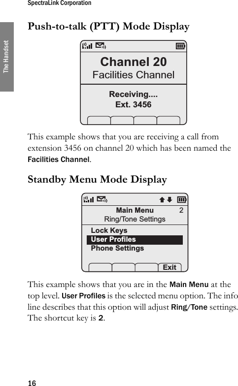 SpectraLink Corporation16The HandsetPush-to-talk (PTT) Mode Display This example shows that you are receiving a call from extension 3456 on channel 20 which has been named the Facilities Channel.Standby Menu Mode Display This example shows that you are in the Main Menu at the top level. User Profiles is the selected menu option. The info line describes that this option will adjust Ring/Tone settings. The shortcut key is 2. Channel 20Facilities ChannelReceiving....Ext. 3456Main MenuRing/Tone SettingsLock KeysUser ProfilesPhone Settings Prof   Pl Exit2