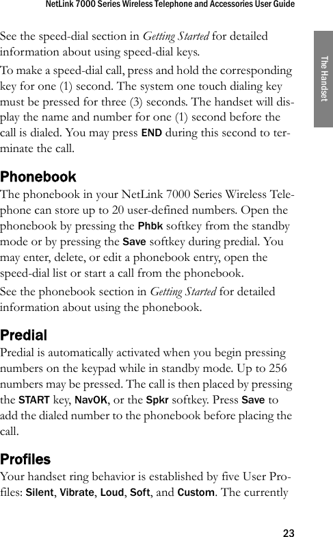 NetLink 7000 Series Wireless Telephone and Accessories User Guide23The HandsetSee the speed-dial section in Getting Started for detailed information about using speed-dial keys.To make a speed-dial call, press and hold the corresponding key for one (1) second. The system one touch dialing key must be pressed for three (3) seconds. The handset will dis-play the name and number for one (1) second before the call is dialed. You may press END during this second to ter-minate the call.PhonebookThe phonebook in your NetLink 7000 Series Wireless Tele-phone can store up to 20 user-defined numbers. Open the phonebook by pressing the Phbk softkey from the standby mode or by pressing the Save softkey during predial. You may enter, delete, or edit a phonebook entry, open the speed-dial list or start a call from the phonebook.See the phonebook section in Getting Started for detailed information about using the phonebook.PredialPredial is automatically activated when you begin pressing numbers on the keypad while in standby mode. Up to 256 numbers may be pressed. The call is then placed by pressing the START key, NavOK, or the Spkr softkey. Press Save to add the dialed number to the phonebook before placing the call. ProfilesYour handset ring behavior is established by five User Pro-files: Silent, Vibrate, Loud, Soft, and Custom. The currently 