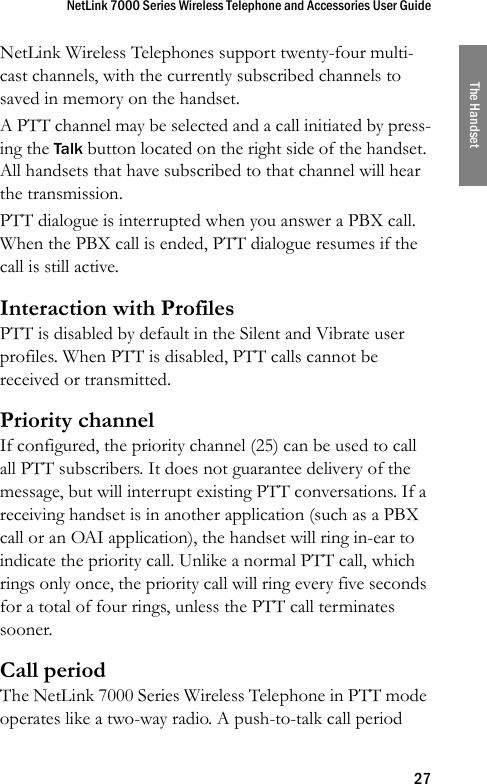 NetLink 7000 Series Wireless Telephone and Accessories User Guide27The HandsetNetLink Wireless Telephones support twenty-four multi-cast channels, with the currently subscribed channels to saved in memory on the handset. A PTT channel may be selected and a call initiated by press-ing the Talk button located on the right side of the handset. All handsets that have subscribed to that channel will hear the transmission. PTT dialogue is interrupted when you answer a PBX call. When the PBX call is ended, PTT dialogue resumes if the call is still active.Interaction with ProfilesPTT is disabled by default in the Silent and Vibrate user profiles. When PTT is disabled, PTT calls cannot be received or transmitted.Priority channelIf configured, the priority channel (25) can be used to call all PTT subscribers. It does not guarantee delivery of the message, but will interrupt existing PTT conversations. If a receiving handset is in another application (such as a PBX call or an OAI application), the handset will ring in-ear to indicate the priority call. Unlike a normal PTT call, which rings only once, the priority call will ring every five seconds for a total of four rings, unless the PTT call terminates sooner.Call periodThe NetLink 7000 Series Wireless Telephone in PTT mode operates like a two-way radio. A push-to-talk call period 