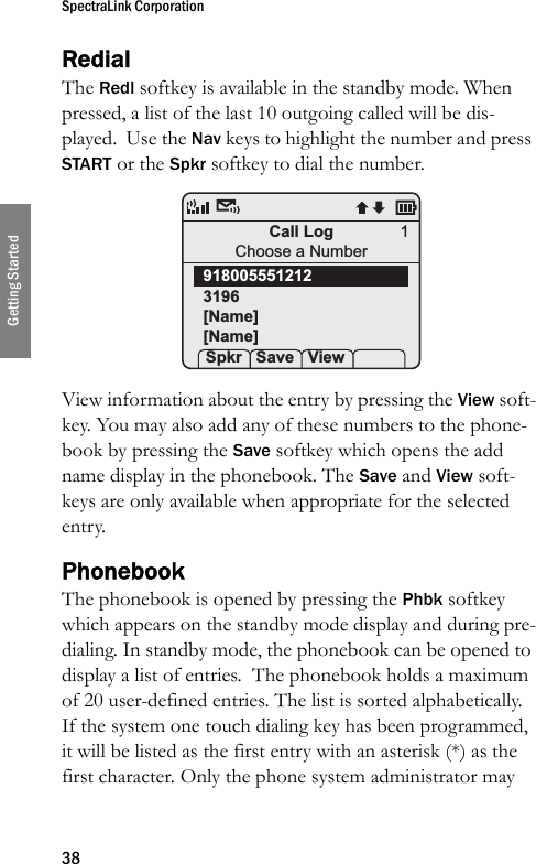 SpectraLink Corporation38Getting StartedRedialThe Redl softkey is available in the standby mode. When pressed, a list of the last 10 outgoing called will be dis-played.  Use the Nav keys to highlight the number and press START or the Spkr softkey to dial the number. View information about the entry by pressing the View soft-key. You may also add any of these numbers to the phone-book by pressing the Save softkey which opens the add name display in the phonebook. The Save and View soft-keys are only available when appropriate for the selected entry.PhonebookThe phonebook is opened by pressing the Phbk softkey which appears on the standby mode display and during pre-dialing. In standby mode, the phonebook can be opened to display a list of entries.  The phonebook holds a maximum of 20 user-defined entries. The list is sorted alphabetically. If the system one touch dialing key has been programmed, it will be listed as the first entry with an asterisk (*) as the first character. Only the phone system administrator may Call LogChoose a Number9180055512123196[Name][Name] Spkr Save View1