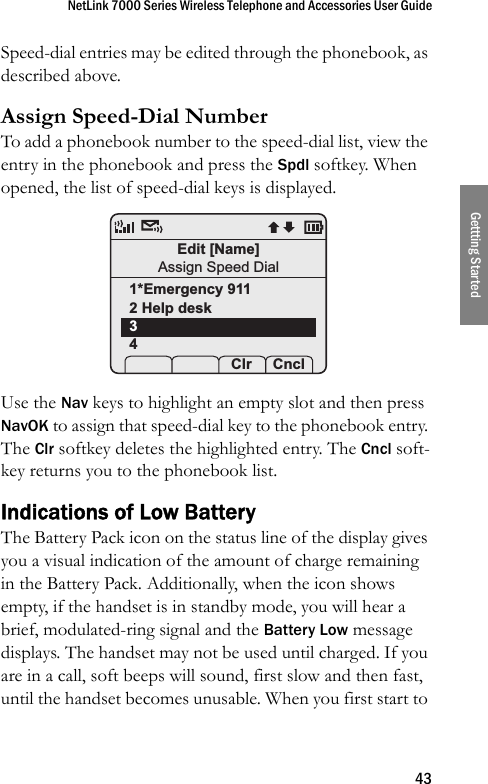 NetLink 7000 Series Wireless Telephone and Accessories User Guide43Gettting StartedSpeed-dial entries may be edited through the phonebook, as described above.Assign Speed-Dial NumberTo add a phonebook number to the speed-dial list, view the entry in the phonebook and press the Spdl softkey. When opened, the list of speed-dial keys is displayed. Use the Nav keys to highlight an empty slot and then press NavOK to assign that speed-dial key to the phonebook entry. The Clr softkey deletes the highlighted entry. The Cncl soft-key returns you to the phonebook list. Indications of Low BatteryThe Battery Pack icon on the status line of the display gives you a visual indication of the amount of charge remaining in the Battery Pack. Additionally, when the icon shows empty, if the handset is in standby mode, you will hear a brief, modulated-ring signal and the Battery Low message displays. The handset may not be used until charged. If you are in a call, soft beeps will sound, first slow and then fast, until the handset becomes unusable. When you first start to Edit [Name]Assign Speed Dial1*Emergency 9112 Help desk34    Clr Cncl