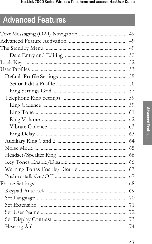 NetLink 7000 Series Wireless Telephone and Accessories User Guide47Advanced FeaturesAdvanced FeaturesText Messaging (OAI) Navigation ...................................... 49Advanced Feature Activation  .............................................. 49The Standby Menu  ................................................................ 49Data Entry and Editing  ................................................. 50Lock Keys  ............................................................................... 52User Profiles  ........................................................................... 53Default Profile Settings ..................................................... 55Set or Edit a Profile ........................................................ 56Ring Settings Grid .......................................................... 57Telephone Ring Settings  .................................................. 59Ring Cadence  .................................................................. 59Ring Tone ........................................................................ 61Ring Volume  ................................................................... 62Vibrate Cadence  ............................................................. 63Ring Delay  ....................................................................... 63Auxiliary Ring 1 and 2 ....................................................... 64Noise Mode  ........................................................................ 65Headset/Speaker Ring  ...................................................... 66Key Tones Enable/Disable .............................................. 66Warning Tones Enable/Disable ...................................... 67Push-to-talk On/Off ......................................................... 67Phone Settings ........................................................................ 68Keypad Autolock  ............................................................... 69Set Language ....................................................................... 70Set Extension ...................................................................... 71Set User Name .................................................................... 72Set Display Contrast .......................................................... 73Hearing Aid ......................................................................... 74