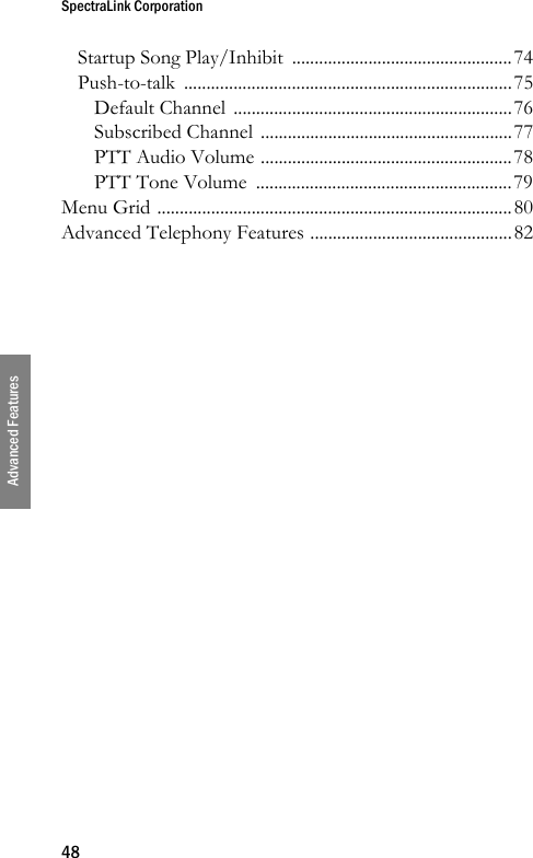 SpectraLink Corporation48Advanced FeaturesStartup Song Play/Inhibit  .................................................74Push-to-talk .........................................................................75Default Channel  ..............................................................76Subscribed Channel ........................................................77PTT Audio Volume ........................................................78PTT Tone Volume  .........................................................79Menu Grid ...............................................................................80Advanced Telephony Features .............................................82