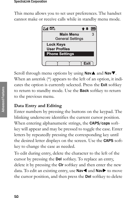 SpectraLink Corporation50Advanced FeaturesThis menu allows you to set user preferences. The handset cannot make or receive calls while in standby menu mode. Scroll through menu options by using NavS and NavT. When an asterisk (*) appears to the left of an option, it indi-cates the option is currently selected. Press the Exit softkey to return to standby mode. Use the Back softkey to return to the previous menu.Data Entry and EditingEnter numbers by pressing the buttons on the keypad. The blinking underscore identifies the current cursor position. When entering alphanumeric strings, the CAPS/caps soft-key will appear and may be pressed to toggle the case. Enter letters by repeatedly pressing the corresponding key until the desired letter displays on the screen. Use the CAPS soft-key to change the case as needed. To edit during entry, delete the character to the left of the cursor by pressing the Del softkey. To replace an entry, delete it by pressing the Clr softkey and then enter the new data. To edit an existing entry, use NavW and NavX to move the cursor position, and then press the Del softkey to delete Main MenuGeneral SettingsLock KeysUser ProfilesPhone Settings Prof   Pl Exit3