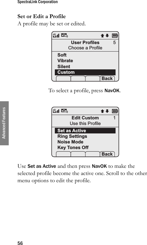 SpectraLink Corporation56Advanced FeaturesSet or Edit a ProfileA profile may be set or edited. To select a profile, press NavOK.Use Set as Active and then press NavOK to make the selected profile become the active one. Scroll to the other menu options to edit the profile.User ProfilesChoose a ProfileSoftVibrateSilentCustom Prof   P Back5Edit CustomUse this ProfileSet as ActiveRing SettingsNoise ModeKey Tones Off Prof   P Back1