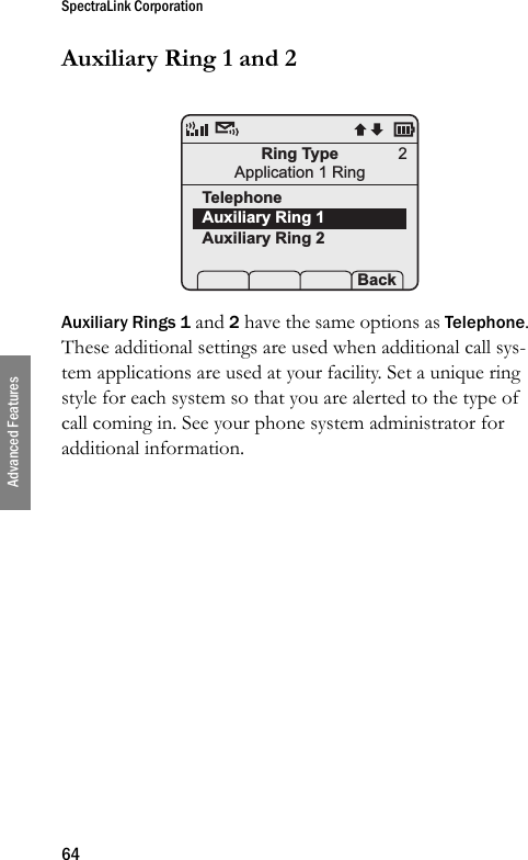 SpectraLink Corporation64Advanced FeaturesAuxiliary Ring 1 and 2Auxiliary Rings 1 and 2 have the same options as Telephone. These additional settings are used when additional call sys-tem applications are used at your facility. Set a unique ring style for each system so that you are alerted to the type of call coming in. See your phone system administrator for additional information.Ring TypeApplication 1 RingTelephoneAuxiliary Ring 1Auxiliary Ring 2 Prof   P Back2