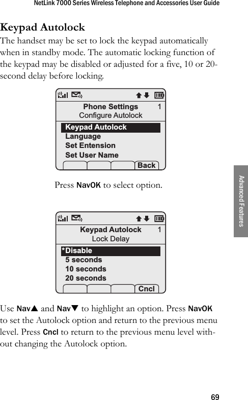 NetLink 7000 Series Wireless Telephone and Accessories User Guide69Advanced FeaturesKeypad AutolockThe handset may be set to lock the keypad automatically when in standby mode. The automatic locking function of the keypad may be disabled or adjusted for a five, 10 or 20-second delay before locking. Press NavOK to select option. Use NavS and NavT to highlight an option. Press NavOK to set the Autolock option and return to the previous menu level. Press Cncl to return to the previous menu level with-out changing the Autolock option.Phone SettingsConfigure AutolockKeypad AutolockLanguageSet EntensionSet User Name Prof   P Back1Keypad AutolockLock DelayDisable5 seconds10 seconds20 seconds Prof   P Cncl1*