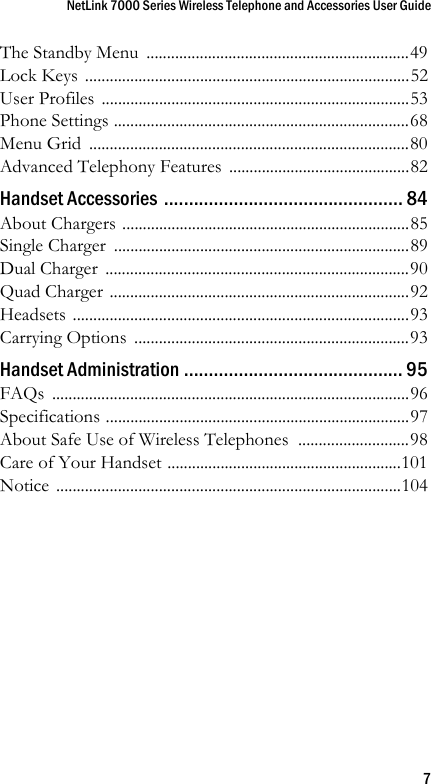 NetLink 7000 Series Wireless Telephone and Accessories User Guide7The Standby Menu  ................................................................49Lock Keys  ...............................................................................52User Profiles  ...........................................................................53Phone Settings ........................................................................68Menu Grid  ..............................................................................80Advanced Telephony Features  ............................................82Handset Accessories ................................................ 84About Chargers ......................................................................85Single Charger  ........................................................................89Dual Charger  ..........................................................................90Quad Charger .........................................................................92Headsets ..................................................................................93Carrying Options  ...................................................................93Handset Administration ............................................ 95FAQs .......................................................................................96Specifications ..........................................................................97About Safe Use of Wireless Telephones  ...........................98Care of Your Handset .........................................................101Notice ....................................................................................104