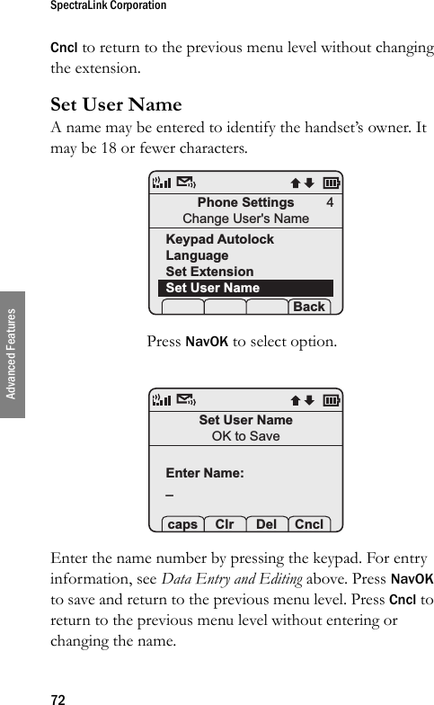 SpectraLink Corporation72Advanced FeaturesCncl to return to the previous menu level without changing the extension.Set User NameA name may be entered to identify the handset’s owner. It may be 18 or fewer characters. Press NavOK to select option. Enter the name number by pressing the keypad. For entry information, see Data Entry and Editing above. Press NavOK to save and return to the previous menu level. Press Cncl to return to the previous menu level without entering or changing the name.Phone SettingsChange User&apos;s NameKeypad AutolockLanguageSet ExtensionSet User Name Prof   S  Back4Set User NameOK to SaveEnter Name:_ caps Clr  Del Cncl