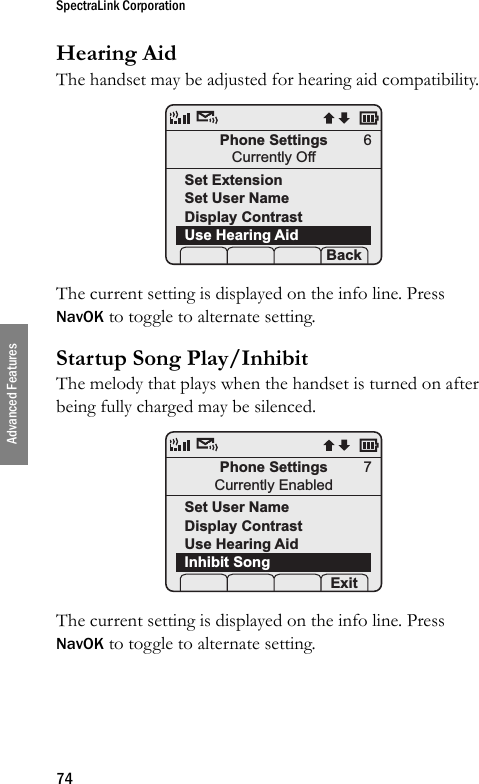 SpectraLink Corporation74Advanced FeaturesHearing AidThe handset may be adjusted for hearing aid compatibility. The current setting is displayed on the info line. Press NavOK to toggle to alternate setting.Startup Song Play/InhibitThe melody that plays when the handset is turned on after being fully charged may be silenced. The current setting is displayed on the info line. Press NavOK to toggle to alternate setting.Phone SettingsCurrently OffSet ExtensionSet User NameDisplay ContrastUse Hearing Aid Prof   S  Back6Phone SettingsCurrently EnabledSet User NameDisplay ContrastUse Hearing AidInhibit Song Prof   S  Exit7