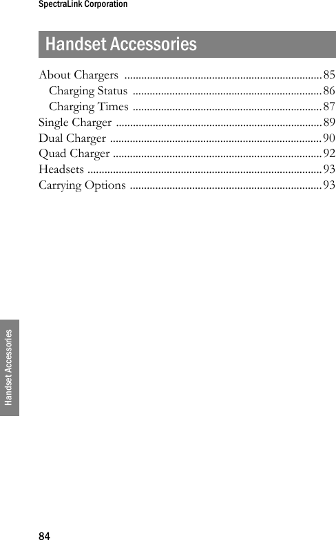 SpectraLink Corporation84Handset AccessoriesHandset AccessoriesAbout Chargers  ......................................................................85Charging Status  ...................................................................86Charging Times ...................................................................87Single Charger .........................................................................89Dual Charger ...........................................................................90Quad Charger ..........................................................................92Headsets ...................................................................................93Carrying Options ....................................................................93