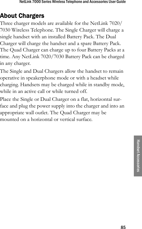 NetLink 7000 Series Wireless Telephone and Accessories User Guide85Handset AccessoriesAbout ChargersThree charger models are available for the NetLink 7020/7030 Wireless Telephone. The Single Charger will charge a single handset with an installed Battery Pack. The Dual Charger will charge the handset and a spare Battery Pack. The Quad Charger can charge up to four Battery Packs at a time. Any NetLink 7020/7030 Battery Pack can be charged in any charger.The Single and Dual Chargers allow the handset to remain operative in speakerphone mode or with a headset while charging. Handsets may be charged while in standby mode, while in an active call or while turned off.Place the Single or Dual Charger on a flat, horizontal sur-face and plug the power supply into the charger and into an appropriate wall outlet. The Quad Charger may be mounted on a horizontal or vertical surface.