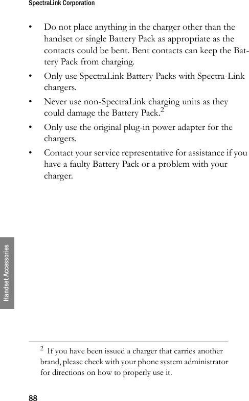 SpectraLink Corporation88Handset Accessories• Do not place anything in the charger other than the handset or single Battery Pack as appropriate as the contacts could be bent. Bent contacts can keep the Bat-tery Pack from charging.• Only use SpectraLink Battery Packs with Spectra-Link chargers.• Never use non-SpectraLink charging units as they could damage the Battery Pack.2• Only use the original plug-in power adapter for the chargers.• Contact your service representative for assistance if you have a faulty Battery Pack or a problem with your charger.2  If you have been issued a charger that carries another brand, please check with your phone system administrator for directions on how to properly use it.