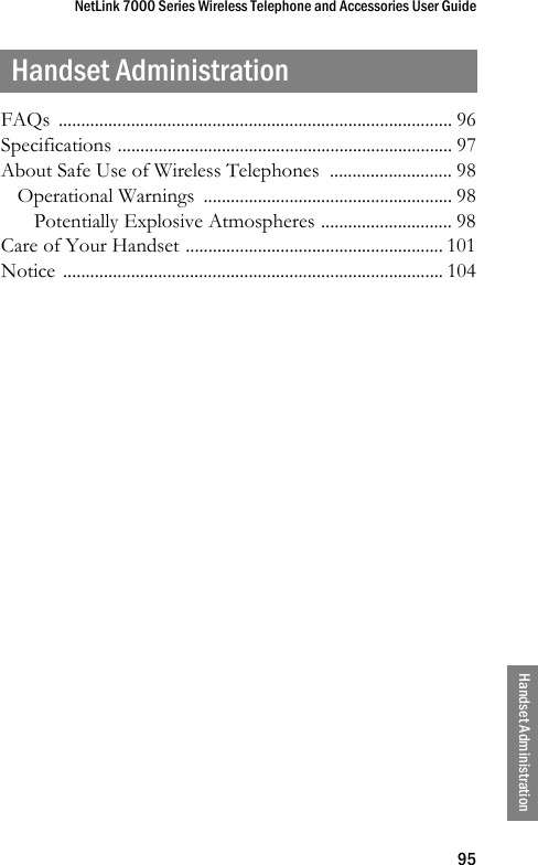 NetLink 7000 Series Wireless Telephone and Accessories User Guide95Handset AdministrationHandset AdministrationFAQs ....................................................................................... 96Specifications .......................................................................... 97About Safe Use of Wireless Telephones  ........................... 98Operational Warnings  ....................................................... 98Potentially Explosive Atmospheres ............................. 98Care of Your Handset ......................................................... 101Notice .................................................................................... 104